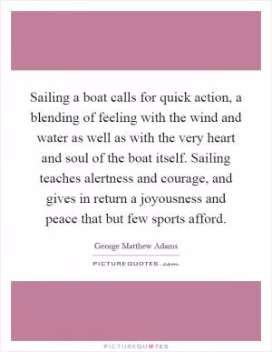 Sailing a boat calls for quick action, a blending of feeling with the wind and water as well as with the very heart and soul of the boat itself. Sailing teaches alertness and courage, and gives in return a joyousness and peace that but few sports afford Picture Quote #1