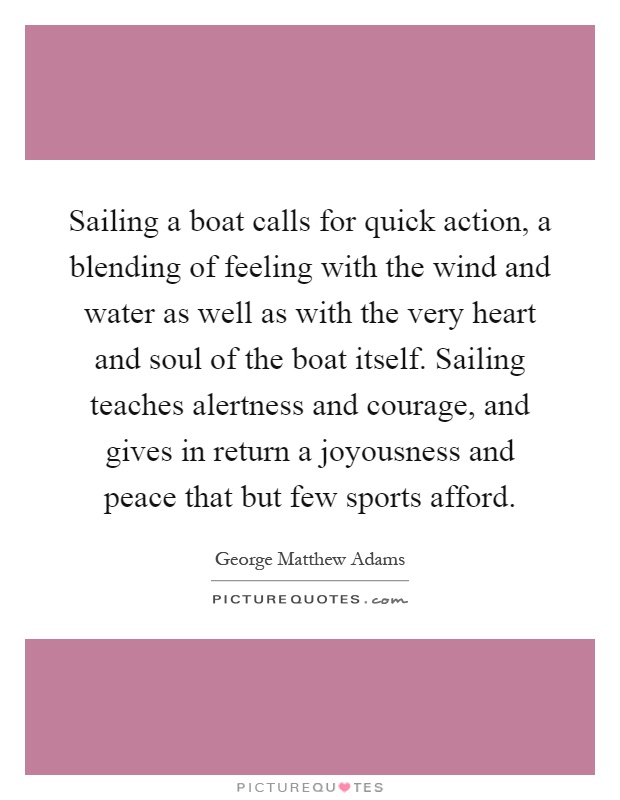 Sailing a boat calls for quick action, a blending of feeling with the wind and water as well as with the very heart and soul of the boat itself. Sailing teaches alertness and courage, and gives in return a joyousness and peace that but few sports afford Picture Quote #1