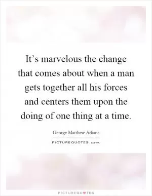 It’s marvelous the change that comes about when a man gets together all his forces and centers them upon the doing of one thing at a time Picture Quote #1