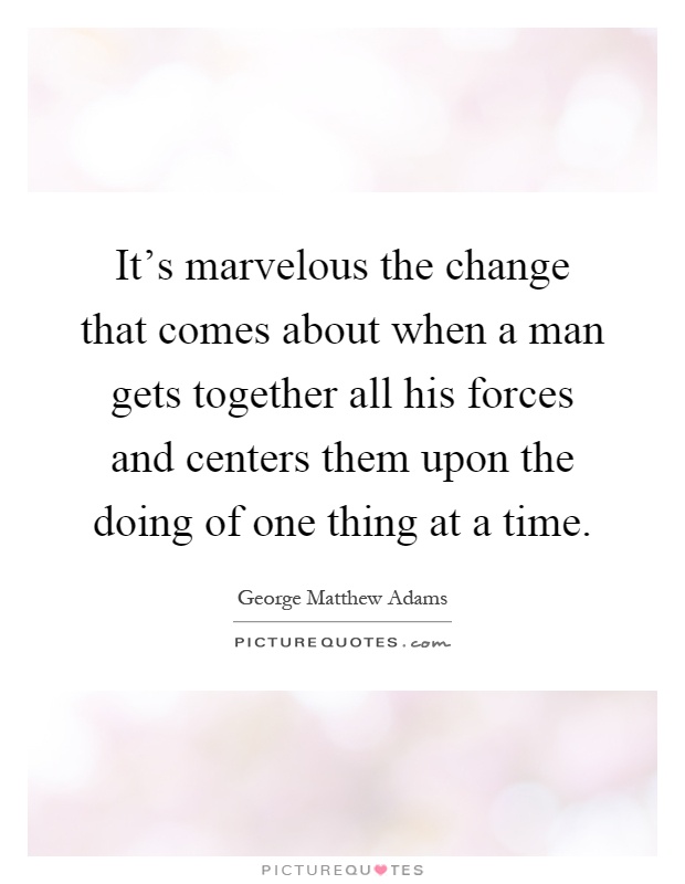 It's marvelous the change that comes about when a man gets together all his forces and centers them upon the doing of one thing at a time Picture Quote #1