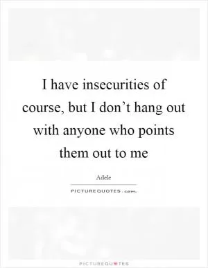I have insecurities of course, but I don’t hang out with anyone who points them out to me Picture Quote #1