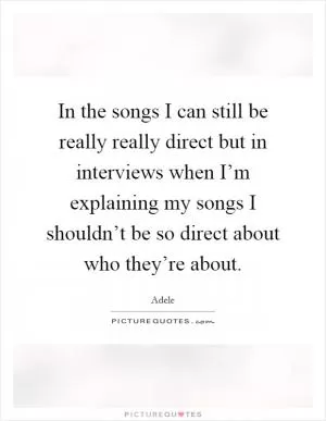 In the songs I can still be really really direct but in interviews when I’m explaining my songs I shouldn’t be so direct about who they’re about Picture Quote #1