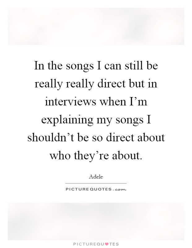 In the songs I can still be really really direct but in interviews when I'm explaining my songs I shouldn't be so direct about who they're about Picture Quote #1