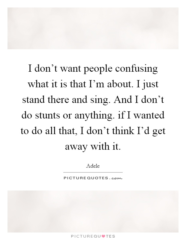 I don't want people confusing what it is that I'm about. I just stand there and sing. And I don't do stunts or anything. if I wanted to do all that, I don't think I'd get away with it Picture Quote #1