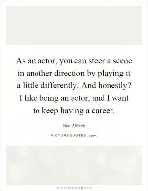 As an actor, you can steer a scene in another direction by playing it a little differently. And honestly? I like being an actor, and I want to keep having a career Picture Quote #1