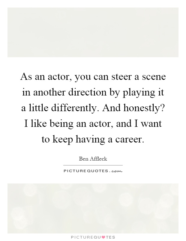 As an actor, you can steer a scene in another direction by playing it a little differently. And honestly? I like being an actor, and I want to keep having a career Picture Quote #1