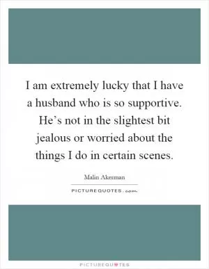 I am extremely lucky that I have a husband who is so supportive. He’s not in the slightest bit jealous or worried about the things I do in certain scenes Picture Quote #1