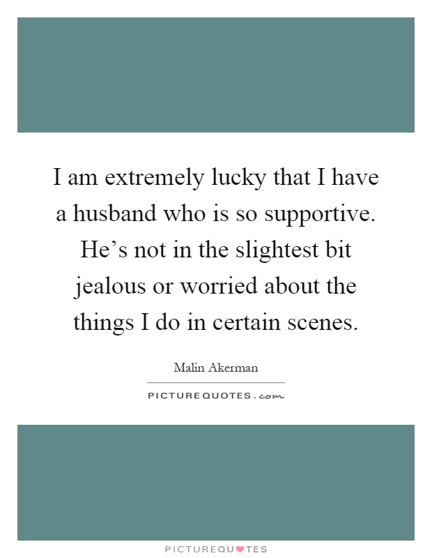 I am extremely lucky that I have a husband who is so supportive. He's not in the slightest bit jealous or worried about the things I do in certain scenes Picture Quote #1