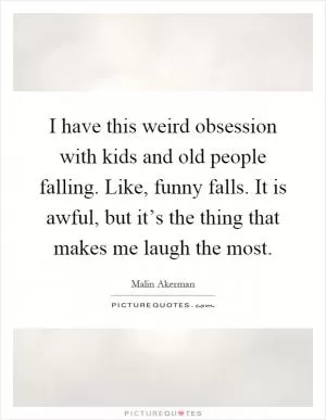 I have this weird obsession with kids and old people falling. Like, funny falls. It is awful, but it’s the thing that makes me laugh the most Picture Quote #1