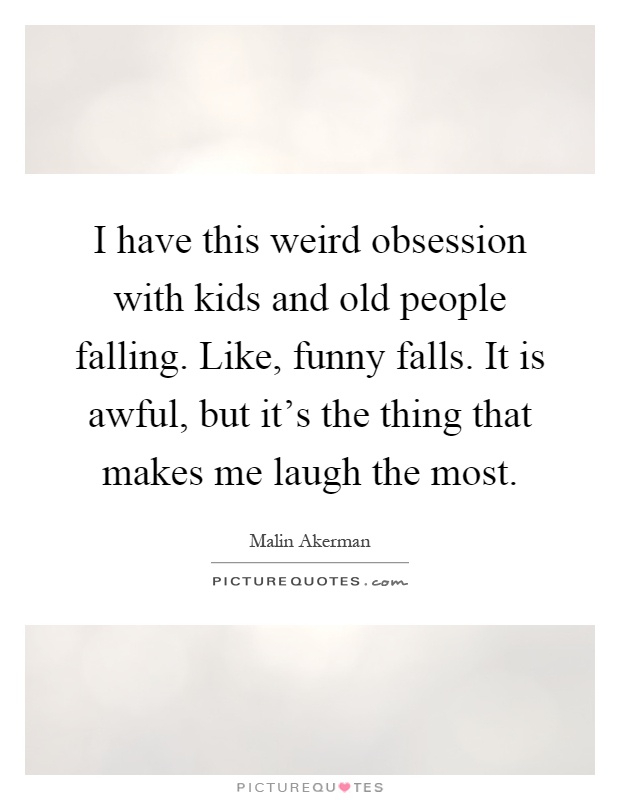 I have this weird obsession with kids and old people falling. Like, funny falls. It is awful, but it's the thing that makes me laugh the most Picture Quote #1