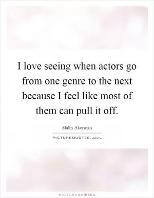 I love seeing when actors go from one genre to the next because I feel like most of them can pull it off Picture Quote #1