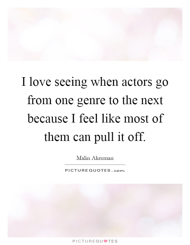 I love seeing when actors go from one genre to the next because I feel like most of them can pull it off Picture Quote #1