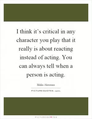 I think it’s critical in any character you play that it really is about reacting instead of acting. You can always tell when a person is acting Picture Quote #1