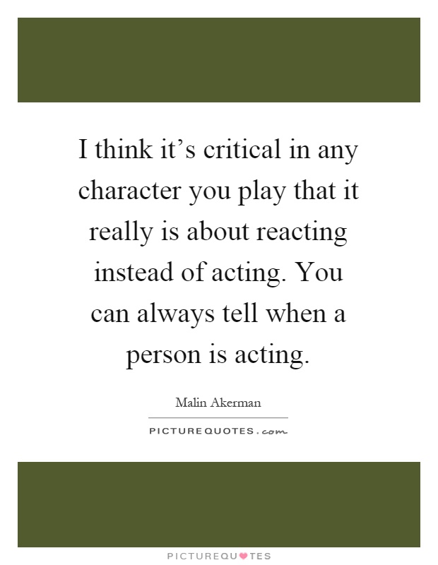 I think it's critical in any character you play that it really is about reacting instead of acting. You can always tell when a person is acting Picture Quote #1