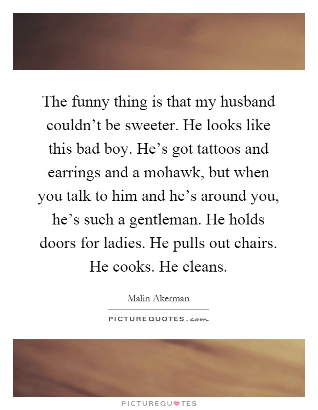 The funny thing is that my husband couldn't be sweeter. He looks like this bad boy. He's got tattoos and earrings and a mohawk, but when you talk to him and he's around you, he's such a gentleman. He holds doors for ladies. He pulls out chairs. He cooks. He cleans Picture Quote #1