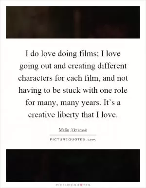 I do love doing films; I love going out and creating different characters for each film, and not having to be stuck with one role for many, many years. It’s a creative liberty that I love Picture Quote #1