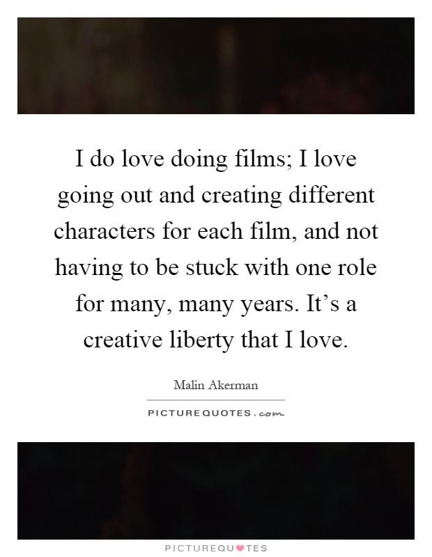 I do love doing films; I love going out and creating different characters for each film, and not having to be stuck with one role for many, many years. It's a creative liberty that I love Picture Quote #1