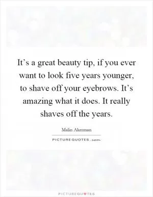 It’s a great beauty tip, if you ever want to look five years younger, to shave off your eyebrows. It’s amazing what it does. It really shaves off the years Picture Quote #1