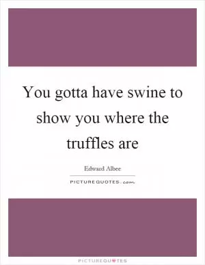 You gotta have swine to show you where the truffles are Picture Quote #1