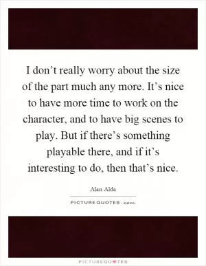 I don’t really worry about the size of the part much any more. It’s nice to have more time to work on the character, and to have big scenes to play. But if there’s something playable there, and if it’s interesting to do, then that’s nice Picture Quote #1