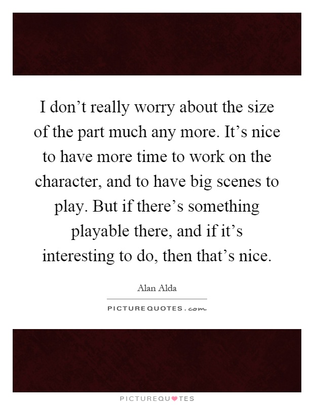 I don't really worry about the size of the part much any more. It's nice to have more time to work on the character, and to have big scenes to play. But if there's something playable there, and if it's interesting to do, then that's nice Picture Quote #1