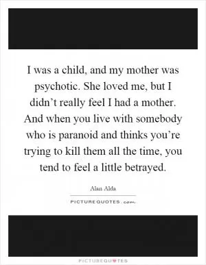 I was a child, and my mother was psychotic. She loved me, but I didn’t really feel I had a mother. And when you live with somebody who is paranoid and thinks you’re trying to kill them all the time, you tend to feel a little betrayed Picture Quote #1