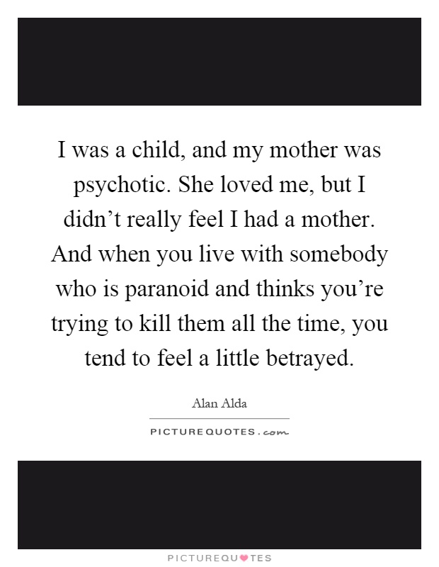 I was a child, and my mother was psychotic. She loved me, but I didn't really feel I had a mother. And when you live with somebody who is paranoid and thinks you're trying to kill them all the time, you tend to feel a little betrayed Picture Quote #1