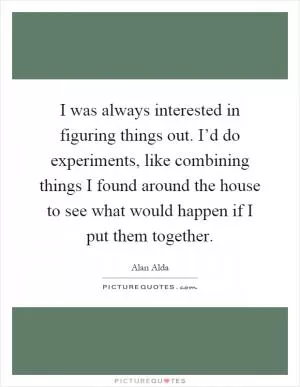 I was always interested in figuring things out. I’d do experiments, like combining things I found around the house to see what would happen if I put them together Picture Quote #1