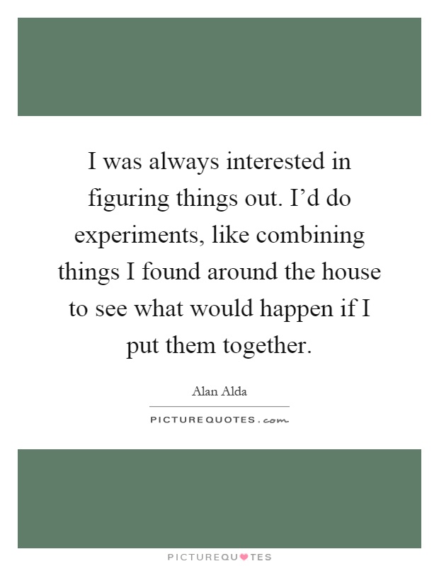 I was always interested in figuring things out. I'd do experiments, like combining things I found around the house to see what would happen if I put them together Picture Quote #1