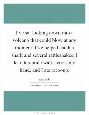 I’ve sat looking down into a volcano that could blow at any moment; I’ve helped catch a shark and several rattlesnakes; I let a tarantula walk across my hand, and I ate rat soup Picture Quote #1