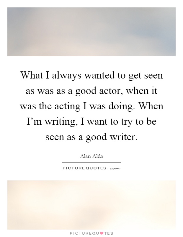 What I always wanted to get seen as was as a good actor, when it was the acting I was doing. When I'm writing, I want to try to be seen as a good writer Picture Quote #1
