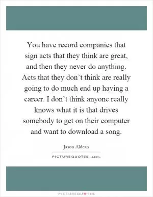 You have record companies that sign acts that they think are great, and then they never do anything. Acts that they don’t think are really going to do much end up having a career. I don’t think anyone really knows what it is that drives somebody to get on their computer and want to download a song Picture Quote #1