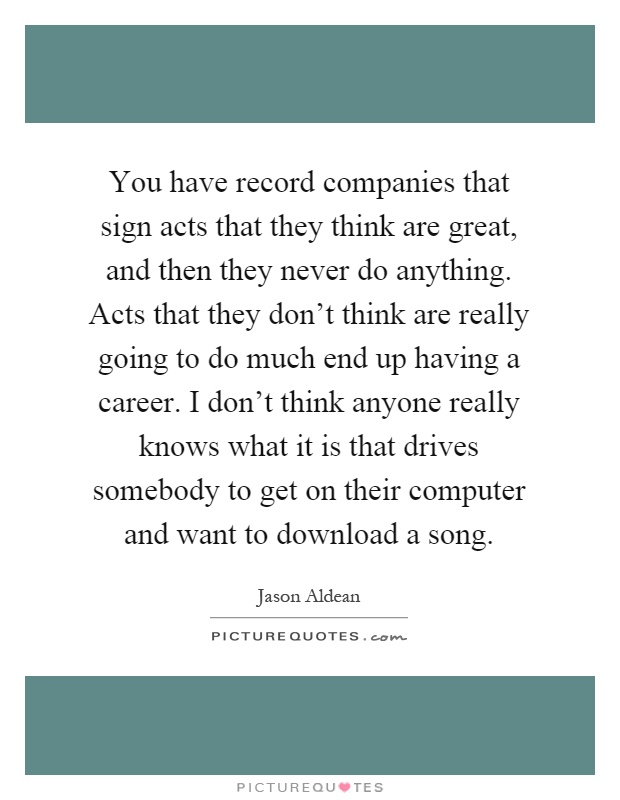 You have record companies that sign acts that they think are great, and then they never do anything. Acts that they don't think are really going to do much end up having a career. I don't think anyone really knows what it is that drives somebody to get on their computer and want to download a song Picture Quote #1