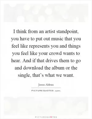 I think from an artist standpoint, you have to put out music that you feel like represents you and things you feel like your crowd wants to hear. And if that drives them to go and download the album or the single, that’s what we want Picture Quote #1
