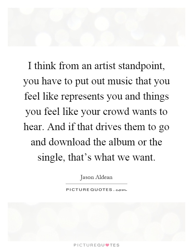 I think from an artist standpoint, you have to put out music that you feel like represents you and things you feel like your crowd wants to hear. And if that drives them to go and download the album or the single, that's what we want Picture Quote #1