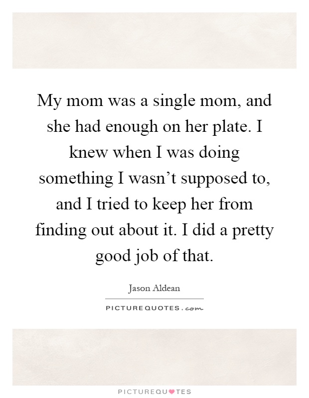 My mom was a single mom, and she had enough on her plate. I knew when I was doing something I wasn't supposed to, and I tried to keep her from finding out about it. I did a pretty good job of that Picture Quote #1
