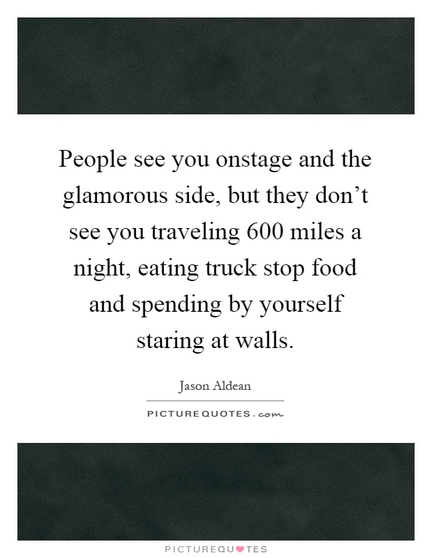 People see you onstage and the glamorous side, but they don't see you traveling 600 miles a night, eating truck stop food and spending by yourself staring at walls Picture Quote #1