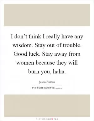 I don’t think I really have any wisdom. Stay out of trouble. Good luck. Stay away from women because they will burn you, haha Picture Quote #1