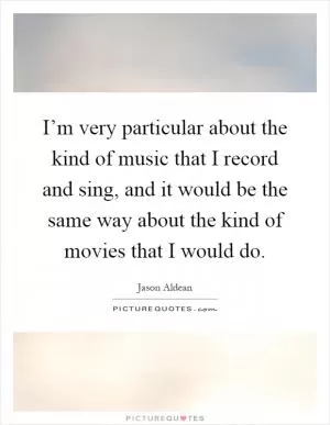 I’m very particular about the kind of music that I record and sing, and it would be the same way about the kind of movies that I would do Picture Quote #1