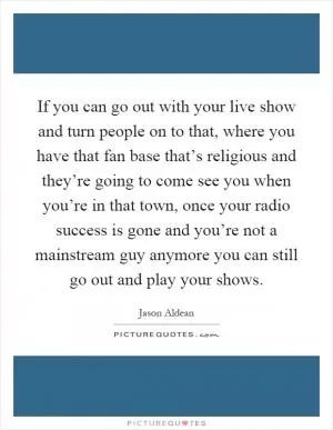 If you can go out with your live show and turn people on to that, where you have that fan base that’s religious and they’re going to come see you when you’re in that town, once your radio success is gone and you’re not a mainstream guy anymore you can still go out and play your shows Picture Quote #1