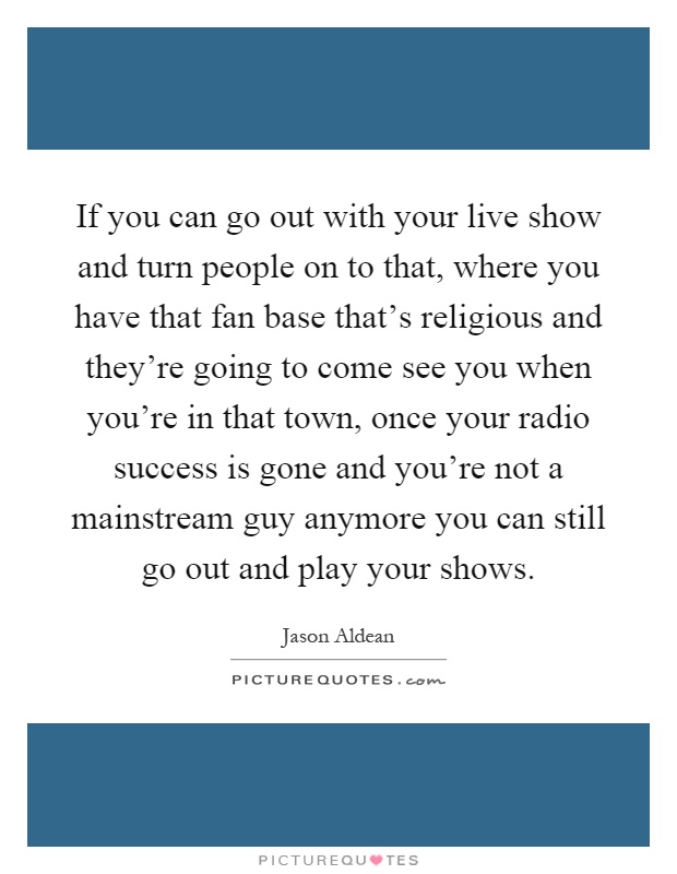 If you can go out with your live show and turn people on to that, where you have that fan base that's religious and they're going to come see you when you're in that town, once your radio success is gone and you're not a mainstream guy anymore you can still go out and play your shows Picture Quote #1