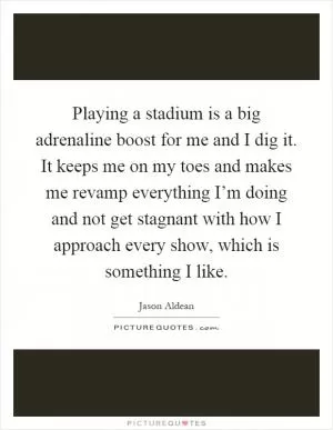 Playing a stadium is a big adrenaline boost for me and I dig it. It keeps me on my toes and makes me revamp everything I’m doing and not get stagnant with how I approach every show, which is something I like Picture Quote #1
