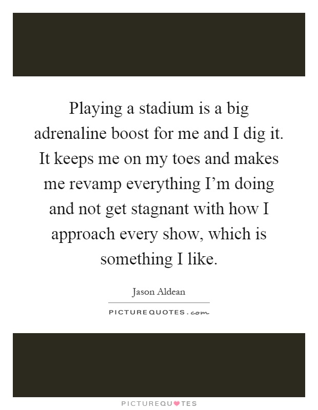 Playing a stadium is a big adrenaline boost for me and I dig it. It keeps me on my toes and makes me revamp everything I'm doing and not get stagnant with how I approach every show, which is something I like Picture Quote #1