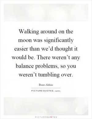 Walking around on the moon was significantly easier than we’d thought it would be. There weren’t any balance problems, so you weren’t tumbling over Picture Quote #1