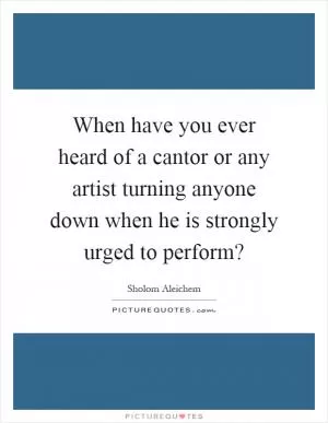 When have you ever heard of a cantor or any artist turning anyone down when he is strongly urged to perform? Picture Quote #1