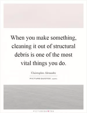 When you make something, cleaning it out of structural debris is one of the most vital things you do Picture Quote #1