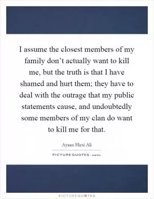 I assume the closest members of my family don’t actually want to kill me, but the truth is that I have shamed and hurt them; they have to deal with the outrage that my public statements cause, and undoubtedly some members of my clan do want to kill me for that Picture Quote #1