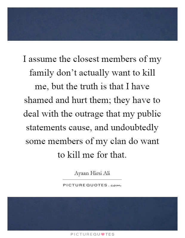 I assume the closest members of my family don't actually want to kill me, but the truth is that I have shamed and hurt them; they have to deal with the outrage that my public statements cause, and undoubtedly some members of my clan do want to kill me for that Picture Quote #1