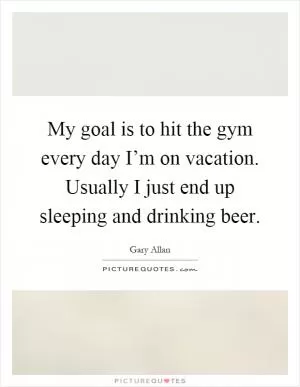 My goal is to hit the gym every day I’m on vacation. Usually I just end up sleeping and drinking beer Picture Quote #1