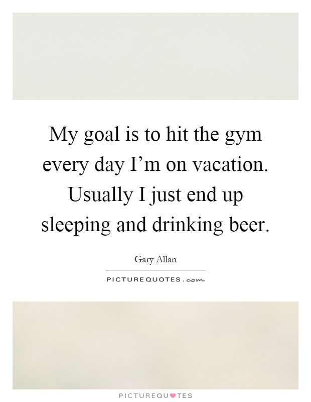 My goal is to hit the gym every day I'm on vacation. Usually I just end up sleeping and drinking beer Picture Quote #1